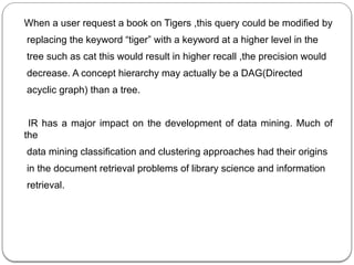 When a user request a book on Tigers ,this query could be modified by
replacing the keyword “tiger” with a keyword at a higher level in the
tree such as cat this would result in higher recall ,the precision would
decrease. A concept hierarchy may actually be a DAG(Directed
acyclic graph) than a tree.
IR has a major impact on the development of data mining. Much of
the
data mining classification and clustering approaches had their origins
in the document retrieval problems of library science and information
retrieval.
 
