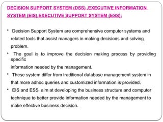 DECISION SUPPORT SYSTEM (DSS) ,EXECUTIVE INFORMATION
SYSTEM (EIS),EXECUTIVE SUPPORT SYSTEM (ESS):
• Decision Support System are comprehensive computer systems and
related tools that assist managers in making decisions and solving
problem.
• The goal is to improve the decision making process by providing
specific
information needed by the management.
• These system differ from traditional database management system in
that more adhoc queries and customized information is provided.
• EIS and ESS aim at developing the business structure and computer
technique to better provide information needed by the management to
make effective business decision.
 