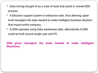 • Data mining thought of as a suite of tools that assist in overall DSS
process
• A Decision support system is enterprise wide ,thus allowing upper
level managers the data needed to make intelligent business decision
that impact entire company.
• A DSS operates using Data warehouse data. alternatively A DSS
could be built around single user and PC.
DSS gives managers the tools needed to make intelligent
Decisions.
 