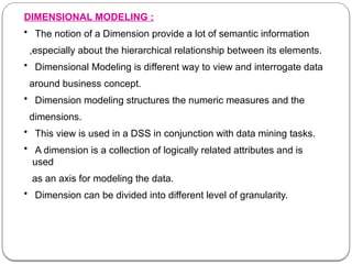 DIMENSIONAL MODELING :
• The notion of a Dimension provide a lot of semantic information
,especially about the hierarchical relationship between its elements.
• Dimensional Modeling is different way to view and interrogate data
around business concept.
• Dimension modeling structures the numeric measures and the
dimensions.
• This view is used in a DSS in conjunction with data mining tasks.
• A dimension is a collection of logically related attributes and is
used
as an axis for modeling the data.
• Dimension can be divided into different level of granularity.
 