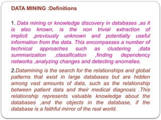 DATA MINING :Definitions
1. Data mining or knowledge discovery in databases ,as it
is also known, is the non trivial extraction of
implicit ,previously unknown and potentially useful
information from the data. This encompasses a number of
technical approaches such as clustering ,data
summarization ,classification ,finding dependency
networks ,analyzing changes and detecting anomalies.
2.Datamining is the search for the relationships and global
patterns that exist in large databases but are hidden
among vast amounts of data, such as the relationship
between patient data and their medical diagnosis .This
relationship represents valuable knowledge about the
databases ,and the objects in the database, if the
database is a faithful mirror of the real world.
 