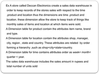 Ex A store called Deccan Electronics create a sales data warehouse in
order to keep records of the stores sales with respect to the time
,product and location thus the dimensions are time ,product and
location. these dimension allow the store to keep track of things like
monthly sales of items and location at which items were sold.
A Dimension table for product contain the attributes item name, brand
and type.
A Dimension table for location contain the attributes shop, manager,
city, region , state and country. These attributes are related by order
forming a hierarchy ,such as shop<city<state<country.
A Dimension table for time contains attributes order as week< month<
quarter < year.
The sales data warehouse includes the sales amount in rupees and
total number of units sold
 