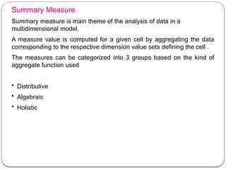 Summary Measure
Summary measure is main theme of the analysis of data in a
multidimensional model.
A measure value is computed for a given cell by aggregating the data
corresponding to the respective dimension value sets defining the cell .
The measures can be categorized into 3 groups based on the kind of
aggregate function used
• Distributive
• Algebraic
• Holistic
 