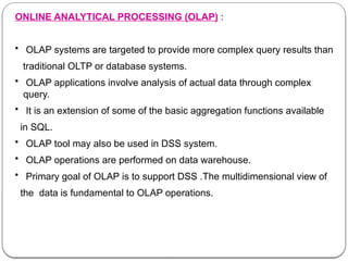 ONLINE ANALYTICAL PROCESSING (OLAP) :
• OLAP systems are targeted to provide more complex query results than
traditional OLTP or database systems.
• OLAP applications involve analysis of actual data through complex
query.
• It is an extension of some of the basic aggregation functions available
in SQL.
• OLAP tool may also be used in DSS system.
• OLAP operations are performed on data warehouse.
• Primary goal of OLAP is to support DSS .The multidimensional view of
the data is fundamental to OLAP operations.
 