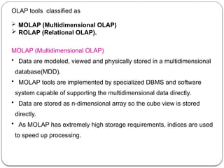 OLAP tools classified as
 MOLAP (Multidimensional OLAP)
 ROLAP (Relational OLAP).
MOLAP (Multidimensional OLAP)
• Data are modeled, viewed and physically stored in a multidimensional
database(MDD).
• MOLAP tools are implemented by specialized DBMS and software
system capable of supporting the multidimensional data directly.
• Data are stored as n-dimensional array so the cube view is stored
directly.
• As MOLAP has extremely high storage requirements, indices are used
to speed up processing.
 
