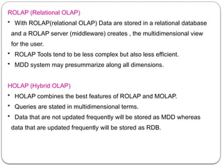 ROLAP (Relational OLAP)
• With ROLAP(relational OLAP) Data are stored in a relational database
and a ROLAP server (middleware) creates , the multidimensional view
for the user.
• ROLAP Tools tend to be less complex but also less efficient.
• MDD system may presummarize along all dimensions.
HOLAP (Hybrid OLAP)
• HOLAP combines the best features of ROLAP and MOLAP.
• Queries are stated in multidimensional terms.
• Data that are not updated frequently will be stored as MDD whereas
data that are updated frequently will be stored as RDB.
 