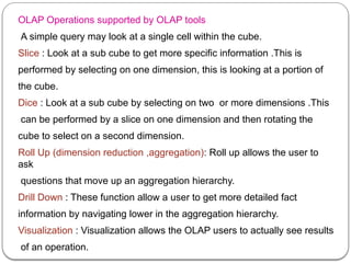 OLAP Operations supported by OLAP tools
A simple query may look at a single cell within the cube.
Slice : Look at a sub cube to get more specific information .This is
performed by selecting on one dimension, this is looking at a portion of
the cube.
Dice : Look at a sub cube by selecting on two or more dimensions .This
can be performed by a slice on one dimension and then rotating the
cube to select on a second dimension.
Roll Up (dimension reduction ,aggregation): Roll up allows the user to
ask
questions that move up an aggregation hierarchy.
Drill Down : These function allow a user to get more detailed fact
information by navigating lower in the aggregation hierarchy.
Visualization : Visualization allows the OLAP users to actually see results
of an operation.
 