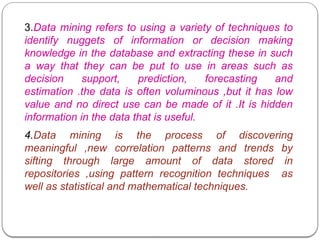3.Data mining refers to using a variety of techniques to
identify nuggets of information or decision making
knowledge in the database and extracting these in such
a way that they can be put to use in areas such as
decision support, prediction, forecasting and
estimation .the data is often voluminous ,but it has low
value and no direct use can be made of it .It is hidden
information in the data that is useful.
4.Data mining is the process of discovering
meaningful ,new correlation patterns and trends by
sifting through large amount of data stored in
repositories ,using pattern recognition techniques as
well as statistical and mathematical techniques.
 