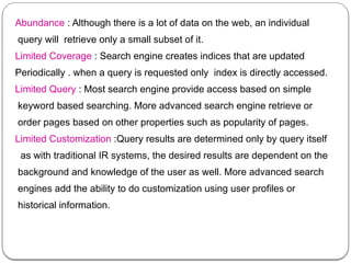 Abundance : Although there is a lot of data on the web, an individual
query will retrieve only a small subset of it.
Limited Coverage : Search engine creates indices that are updated
Periodically . when a query is requested only index is directly accessed.
Limited Query : Most search engine provide access based on simple
keyword based searching. More advanced search engine retrieve or
order pages based on other properties such as popularity of pages.
Limited Customization :Query results are determined only by query itself
as with traditional IR systems, the desired results are dependent on the
background and knowledge of the user as well. More advanced search
engines add the ability to do customization using user profiles or
historical information.
 
