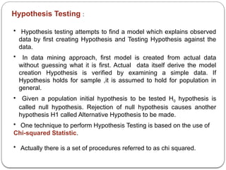 Hypothesis Testing :
• Hypothesis testing attempts to find a model which explains observed
data by first creating Hypothesis and Testing Hypothesis against the
data.
• In data mining approach, first model is created from actual data
without guessing what it is first. Actual data itself derive the model
creation Hypothesis is verified by examining a simple data. If
Hypothesis holds for sample ,it is assumed to hold for population in
general.
• Given a population initial hypothesis to be tested H0 hypothesis is
called null hypothesis. Rejection of null hypothesis causes another
hypothesis H1 called Alternative Hypothesis to be made.
• One technique to perform Hypothesis Testing is based on the use of
Chi-squared Statistic.
• Actually there is a set of procedures referred to as chi squared.
 