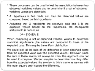 • These processes can be used to test the association between two
observed variables values and to determine if a set of observed
variables values are significant.
• A Hypothesis is first made and then the observed values are
compared based on this Hypothesis.
• Assuming that O represents the observed data and E is the
expected values based on the Hypothesis. the chi-squared
statistics X2
,is defined as
X2
= ∑(O-E)2
/ E
When comparing a set of observed variable values to determine
statistical significance ,the values are compared to those of the
expected case. This may be the uniform distribution.
We could look at the ratio of the difference of each observed score
from the expected value over the expected values . However ,since
the sum of these scores will always be zero ,this approach can not
be used to compare different samples to determine how they differ
from the expected values. the solution to this is same as we saw with
the mean square error-square the difference.
 