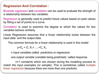 Regression And Correlation :
Bivariate regression and correlation can be used to evaluate the strength of
a relationship between two variables.
Regression is generally used to predict future values based on past values
by fitting a set of points to a curve.
Correlation is used to examine the degree to which the values for two
variables behave similarly.
Linear Regression assumes that a linear relationship exists between the
input data and the output data.
The common formula for a linear relationship is used in this model
y=C0 + C1 X1+…..+Cn Xn
n input variables called predictors or regressors
one output variable (variable being predicted) called response
n+1 constants which are chosen during the modeling process to
match the input examples (or sample) .This is sometimes called multiple
linear regression because there are more than one predictor.
 
