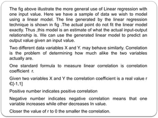 The fig above illustrate the more general use of Linear regression with
one input value. Here we have a sample of data we wish to model
using a linear model. The line generated by the linear regression
technique is shown in fig .The actual point do not fit the linear model
exactly. Thus ,this model is an estimate of what the actual input-output
relationship is. We can use the generated linear model to predict an
output value given an input value.
Two different data variables X and Y. may behave similarly. Correlation
is the problem of determining how much alike the two variables
actually are.
One standard formula to measure linear correlation is correlation
coefficient r.
Given two variables X and Y the correlation coefficient is a real value r
Є[-1,1]
Positive number indicates positive correlation
Negative number indicates negative correlation means that one
variable increases while other decreases In value.
Closer the value of r to 0 the smaller the correlation.
 