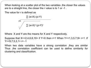 When looking at a scatter plot of the two variables ,the closer the values
are to a straight line, the closer the r value is to 1 or -1 .
The value for r is defined as
∑ (xi-X) (yi-Y)
r=
∑ (xi-X)2
(yi-Y)2
Where X and Y are the means for X and Y respectively.
Suppose that X=<2,4,6,8,10> if Y=X then r=1 When Y=<1,3,5,7,9> r=1 .If
Y=<9,7,5,3,1> r= -1
When two data variables have a strong correlation ,they are similar
Thus ,the correlation coefficient can be used to define similarity for
clustering and classification.
 