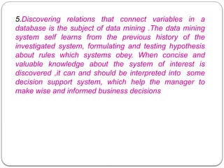 5.Discovering relations that connect variables in a
database is the subject of data mining .The data mining
system self learns from the previous history of the
investigated system, formulating and testing hypothesis
about rules which systems obey. When concise and
valuable knowledge about the system of interest is
discovered ,it can and should be interpreted into some
decision support system, which help the manager to
make wise and informed business decisions
 
