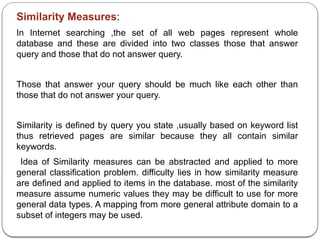 Similarity Measures:
In Internet searching ,the set of all web pages represent whole
database and these are divided into two classes those that answer
query and those that do not answer query.
Those that answer your query should be much like each other than
those that do not answer your query.
Similarity is defined by query you state ,usually based on keyword list
thus retrieved pages are similar because they all contain similar
keywords.
Idea of Similarity measures can be abstracted and applied to more
general classification problem. difficulty lies in how similarity measure
are defined and applied to items in the database. most of the similarity
measure assume numeric values they may be difficult to use for more
general data types. A mapping from more general attribute domain to a
subset of integers may be used.
 