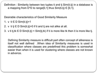 Definition : Similarity between two tuples ti and tj Sim(ti,tj) in a database is
a mapping from D*D to range[0,1] thus Sim(ti,tj) Є [0,1].
Desirable characteristics of Good Similarity Measure
1. ν ti Є D Sim(ti,tj)=1
2. ν ti tj Є D Sim(ti,tj)=0 if ti and tj are not alike at all.
3. ν ti tj,tk Є D Sim(ti,tj) < Sim(tj,tk) if ti is more like tk then it is more like tj.
Defining Similarity measure is difficult part often concept of alikeness is
itself not well defined .When idea of Similarity measures is used in
classification where classes are predefined this problem is somewhat
easier than when it is used for clustering where classes are not known
in advance.
 