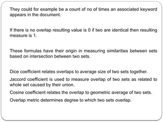 They could for example be a count of no of times an associated keyword
appears in the document.
If there is no overlap resulting value is 0 if two are identical then resulting
measure is 1.
These formulas have their origin in measuring similarities between sets
based on intersection between two sets.
Dice coefficient relates overlaps to average size of two sets together.
Jaccord coefficient is used to measure overlap of two sets as related to
whole set caused by their union.
Cosine coefficient relates the overlap to geometric average of two sets.
Overlap metric determines degree to which two sets overlap.
 