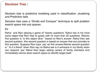 Decision Tree :
Decision tree is predictive modeling used in classification ,clustering
and Prediction task.
Decision tree uses a “Divide and Conquer” technique to split problem
search space into sub spaces.
Ex
Rahul and Ravi playing a game of “twenty questions” Rahul has in his mind
some object that Ravi tries to guess with no more than 20 questions .Rahul’s
first question is ”is this object alive “ based on Ravi’s answer .Rahul then ask
second question .this second question is based on answer that ravi provides to
first question. Suppose Ravi says ‘yes’ as first answer,Rahuls second question
is “ Is it a friend” when Ravi say no Rahul ask is it someone in my family when
ravi respond ‘yes’ Rahul then begin asking names of family members And
immediately narrow down search space to identify target itself.
 