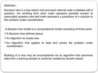 Definition :
Decision tree is a tree where root and each internal node is labeled with a
question. Arc emitting from each node represent possible answer to
associated question and leaf node represent a prediction of a solution to
the problem under consideration.
A decision tree model is a computational model consisting of three parts.
A Decision tree defined above.
An Algorithm to create tree.
An Algorithm that applies to data and solves the problem under
consideration.
Building of a tree may be accomplished via an algorithm that examines
data from a training sample or could be created by domain expert.
 
