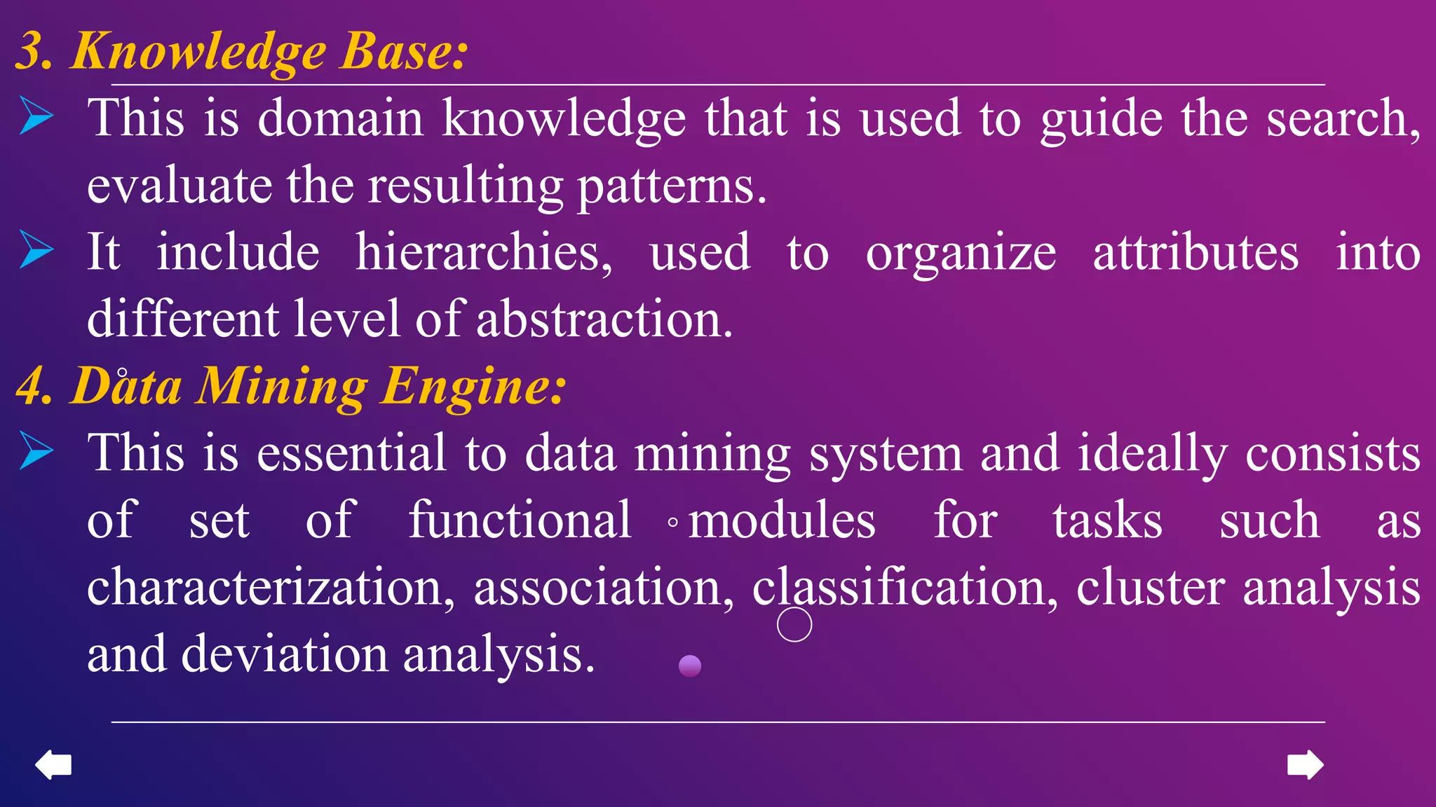 3. Knowledge Base:
 This is domain knowledge that is used to guide the search,
evaluate the resulting patterns.
 It include hierarchies, used to organize attributes into
different level of abstraction.
4. Data Mining Engine:
 This is essential to data mining system and ideally consists
of set of functional modules for tasks such as
characterization, association, classification, cluster analysis
and deviation analysis.
 