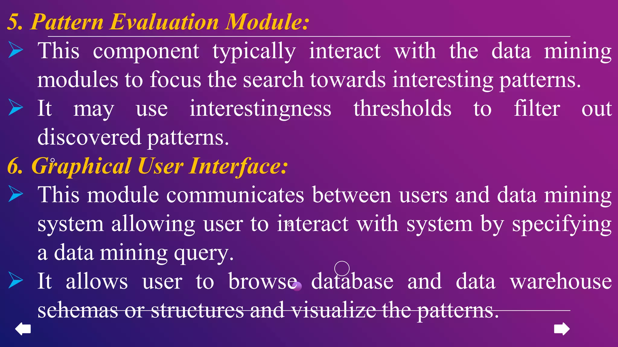 5. Pattern Evaluation Module:
 This component typically interact with the data mining
modules to focus the search towards interesting patterns.
 It may use interestingness thresholds to filter out
discovered patterns.
6. Graphical User Interface:
 This module communicates between users and data mining
system allowing user to interact with system by specifying
a data mining query.
 It allows user to browse database and data warehouse
schemas or structures and visualize the patterns.
 