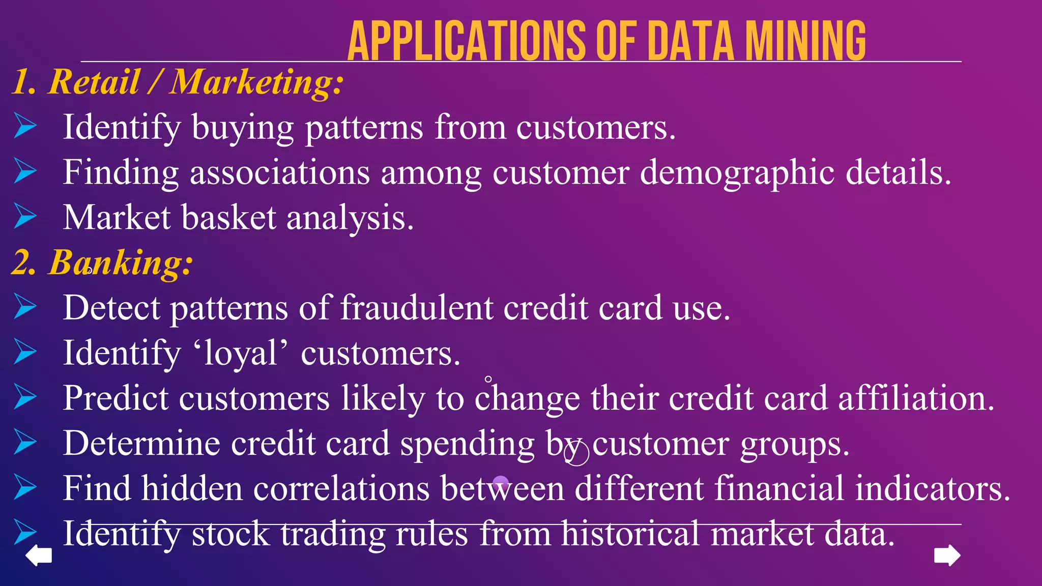 1. Retail / Marketing:
 Identify buying patterns from customers.
 Finding associations among customer demographic details.
 Market basket analysis.
2. Banking:
 Detect patterns of fraudulent credit card use.
 Identify ‘loyal’ customers.
 Predict customers likely to change their credit card affiliation.
 Determine credit card spending by customer groups.
 Find hidden correlations between different financial indicators.
 Identify stock trading rules from historical market data.
APPLICATIONSof data mining
 