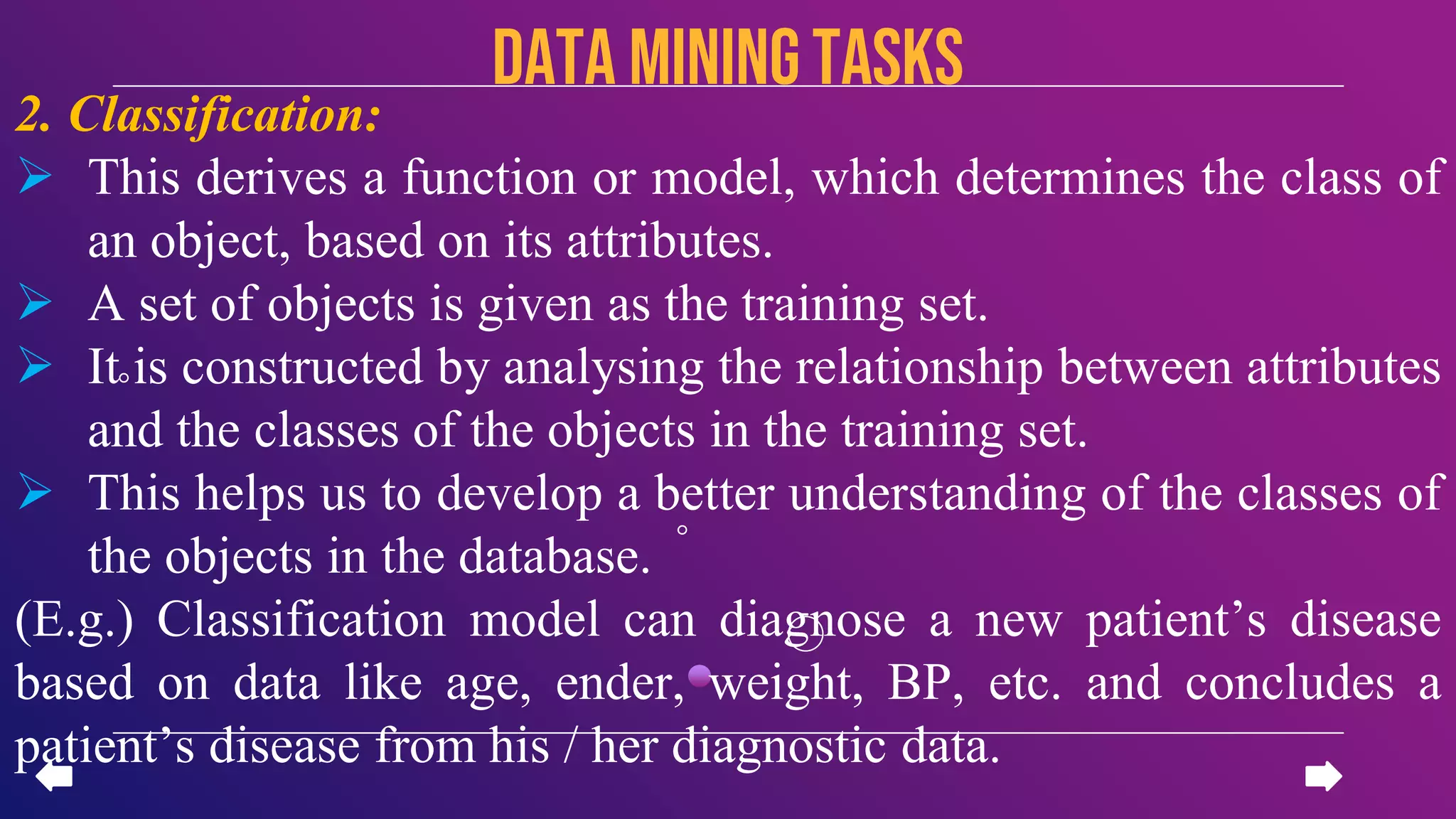 2. Classification:
 This derives a function or model, which determines the class of
an object, based on its attributes.
 A set of objects is given as the training set.
 It is constructed by analysing the relationship between attributes
and the classes of the objects in the training set.
 This helps us to develop a better understanding of the classes of
the objects in the database.
(E.g.) Classification model can diagnose a new patient’s disease
based on data like age, ender, weight, BP, etc. and concludes a
patient’s disease from his / her diagnostic data.
data miningTASKS
 