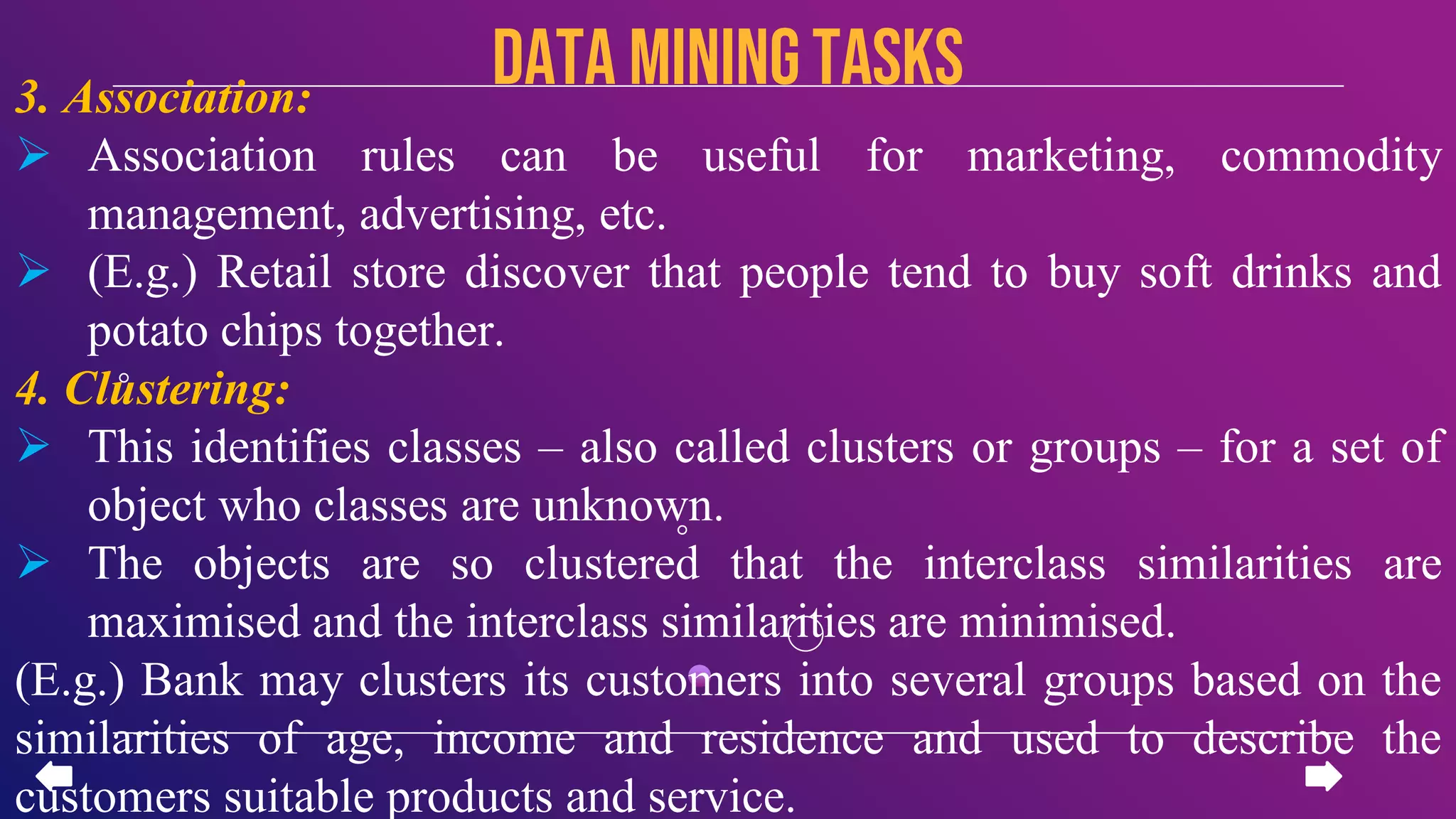3. Association:
 Association rules can be useful for marketing, commodity
management, advertising, etc.
 (E.g.) Retail store discover that people tend to buy soft drinks and
potato chips together.
4. Clustering:
 This identifies classes – also called clusters or groups – for a set of
object who classes are unknown.
 The objects are so clustered that the interclass similarities are
maximised and the interclass similarities are minimised.
(E.g.) Bank may clusters its customers into several groups based on the
similarities of age, income and residence and used to describe the
customers suitable products and service.
data miningTASKS
 