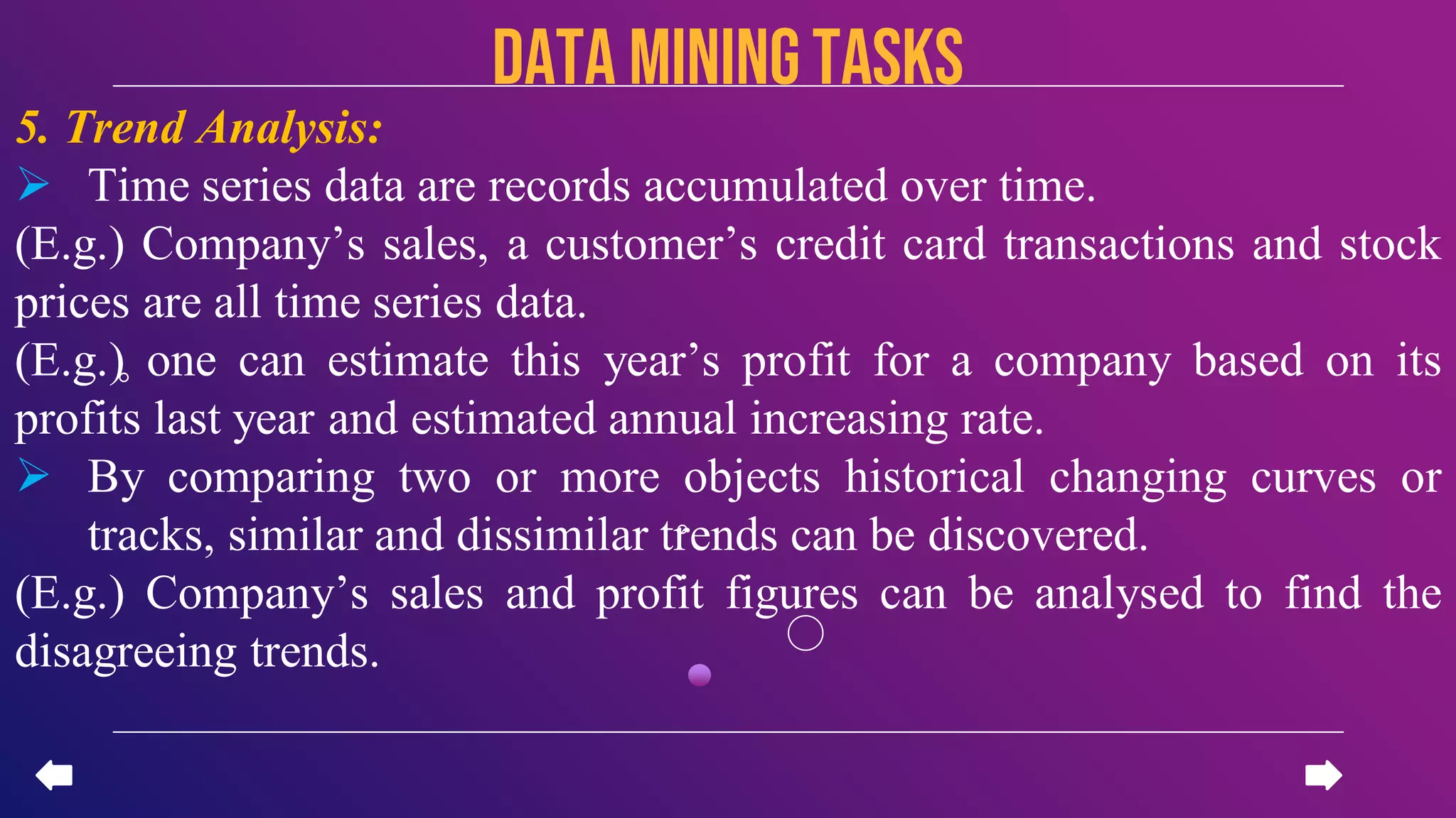 5. Trend Analysis:
 Time series data are records accumulated over time.
(E.g.) Company’s sales, a customer’s credit card transactions and stock
prices are all time series data.
(E.g.) one can estimate this year’s profit for a company based on its
profits last year and estimated annual increasing rate.
 By comparing two or more objects historical changing curves or
tracks, similar and dissimilar trends can be discovered.
(E.g.) Company’s sales and profit figures can be analysed to find the
disagreeing trends.
data miningTASKS
 