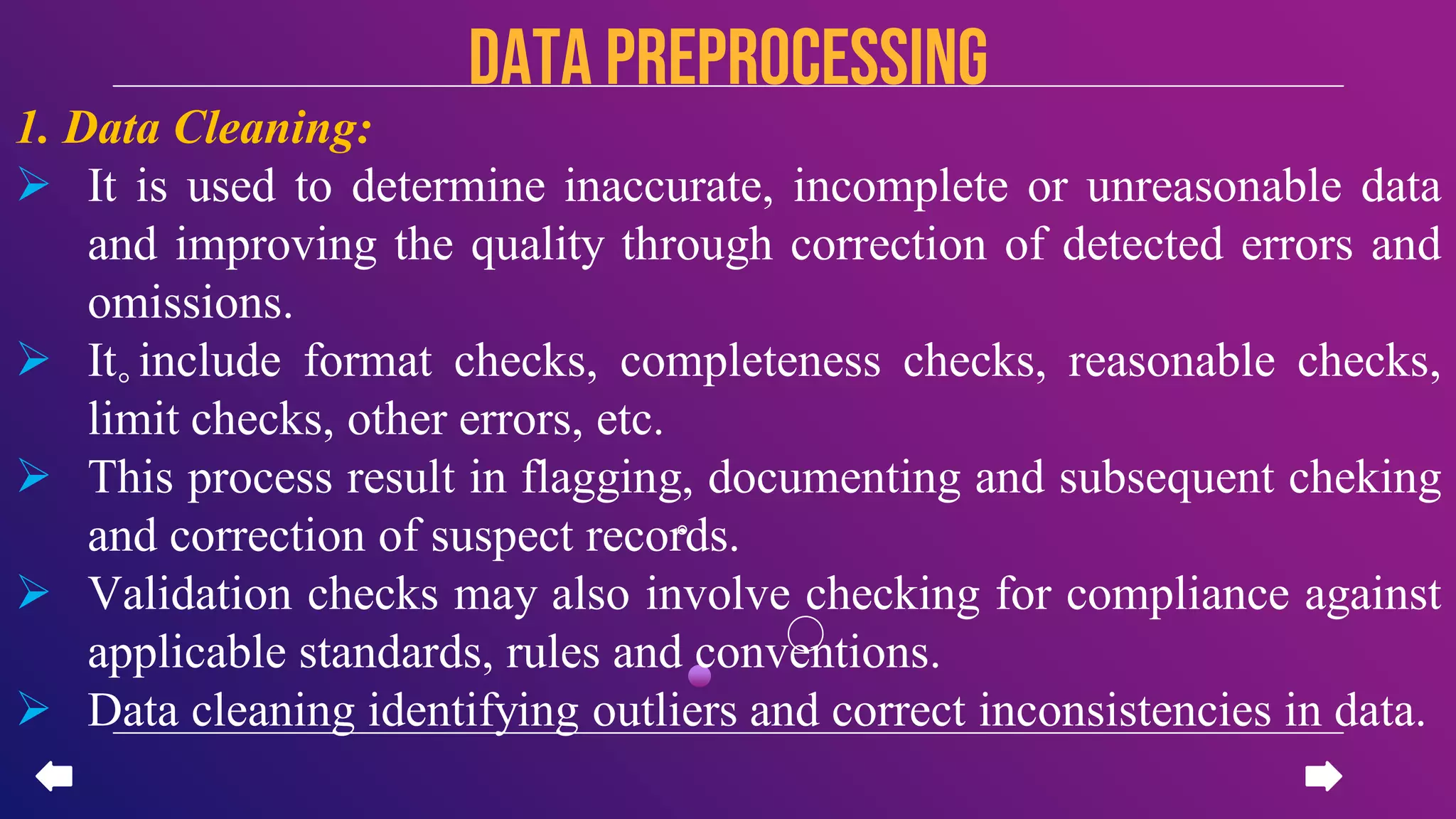 1. Data Cleaning:
 It is used to determine inaccurate, incomplete or unreasonable data
and improving the quality through correction of detected errors and
omissions.
 It include format checks, completeness checks, reasonable checks,
limit checks, other errors, etc.
 This process result in flagging, documenting and subsequent cheking
and correction of suspect records.
 Validation checks may also involve checking for compliance against
applicable standards, rules and conventions.
 Data cleaning identifying outliers and correct inconsistencies in data.
data PREPROCESSING
 