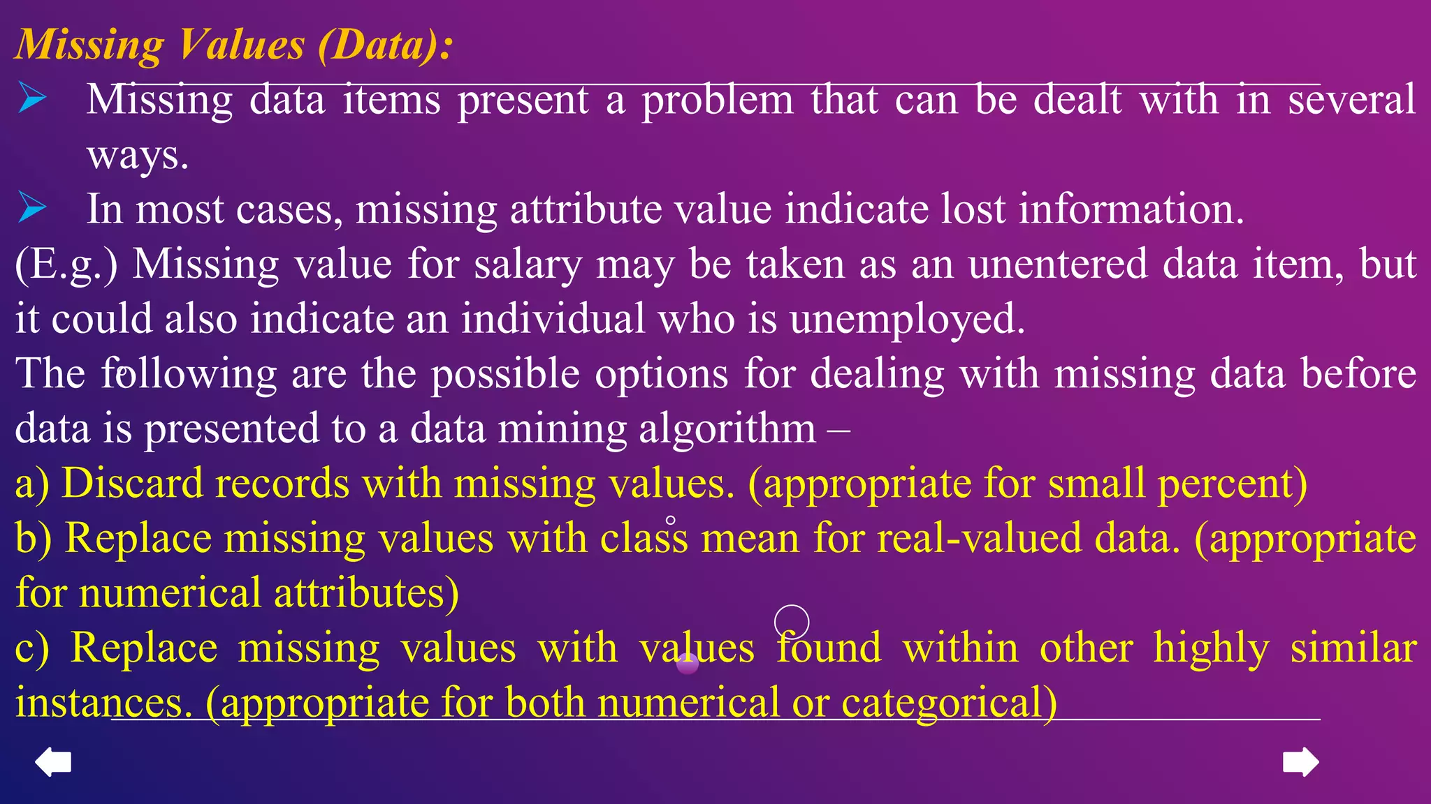 Missing Values (Data):
 Missing data items present a problem that can be dealt with in several
ways.
 In most cases, missing attribute value indicate lost information.
(E.g.) Missing value for salary may be taken as an unentered data item, but
it could also indicate an individual who is unemployed.
The following are the possible options for dealing with missing data before
data is presented to a data mining algorithm –
a) Discard records with missing values. (appropriate for small percent)
b) Replace missing values with class mean for real-valued data. (appropriate
for numerical attributes)
c) Replace missing values with values found within other highly similar
instances. (appropriate for both numerical or categorical)
 