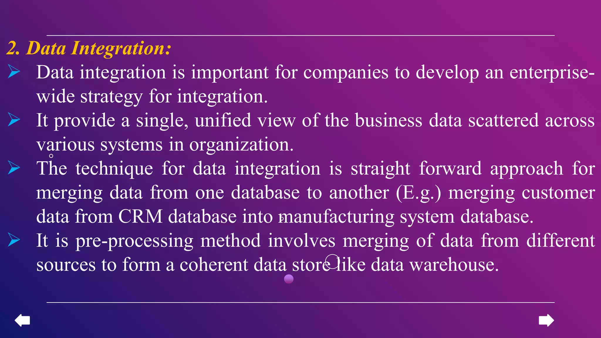 2. Data Integration:
 Data integration is important for companies to develop an enterprise-
wide strategy for integration.
 It provide a single, unified view of the business data scattered across
various systems in organization.
 The technique for data integration is straight forward approach for
merging data from one database to another (E.g.) merging customer
data from CRM database into manufacturing system database.
 It is pre-processing method involves merging of data from different
sources to form a coherent data store like data warehouse.
 