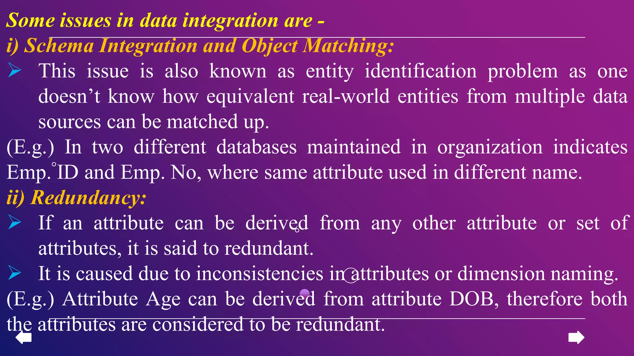 Some issues in data integration are -
i) Schema Integration and Object Matching:
 This issue is also known as entity identification problem as one
doesn’t know how equivalent real-world entities from multiple data
sources can be matched up.
(E.g.) In two different databases maintained in organization indicates
Emp. ID and Emp. No, where same attribute used in different name.
ii) Redundancy:
 If an attribute can be derived from any other attribute or set of
attributes, it is said to redundant.
 It is caused due to inconsistencies in attributes or dimension naming.
(E.g.) Attribute Age can be derived from attribute DOB, therefore both
the attributes are considered to be redundant.
 