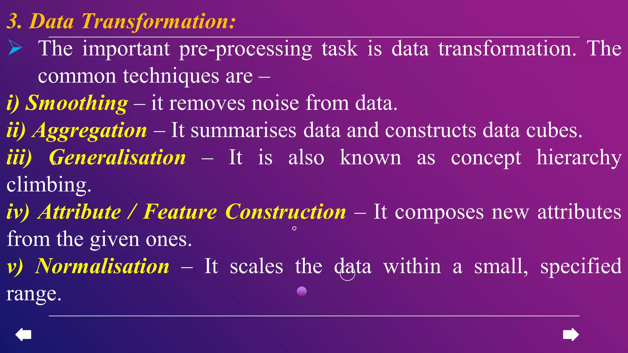 3. Data Transformation:
 The important pre-processing task is data transformation. The
common techniques are –
i) Smoothing – it removes noise from data.
ii) Aggregation – It summarises data and constructs data cubes.
iii) Generalisation – It is also known as concept hierarchy
climbing.
iv) Attribute / Feature Construction – It composes new attributes
from the given ones.
v) Normalisation – It scales the data within a small, specified
range.
 