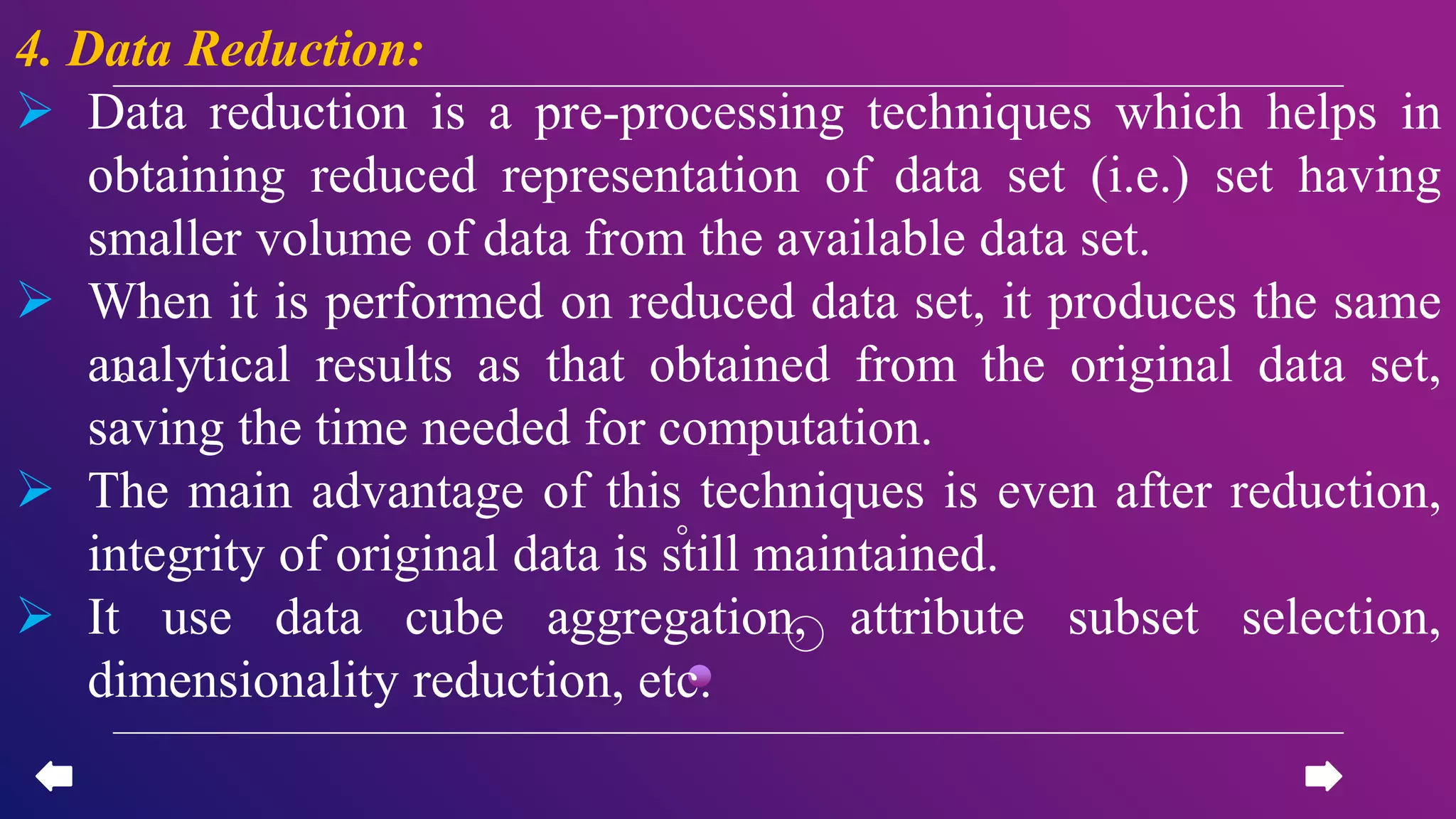 4. Data Reduction:
 Data reduction is a pre-processing techniques which helps in
obtaining reduced representation of data set (i.e.) set having
smaller volume of data from the available data set.
 When it is performed on reduced data set, it produces the same
analytical results as that obtained from the original data set,
saving the time needed for computation.
 The main advantage of this techniques is even after reduction,
integrity of original data is still maintained.
 It use data cube aggregation, attribute subset selection,
dimensionality reduction, etc.
 