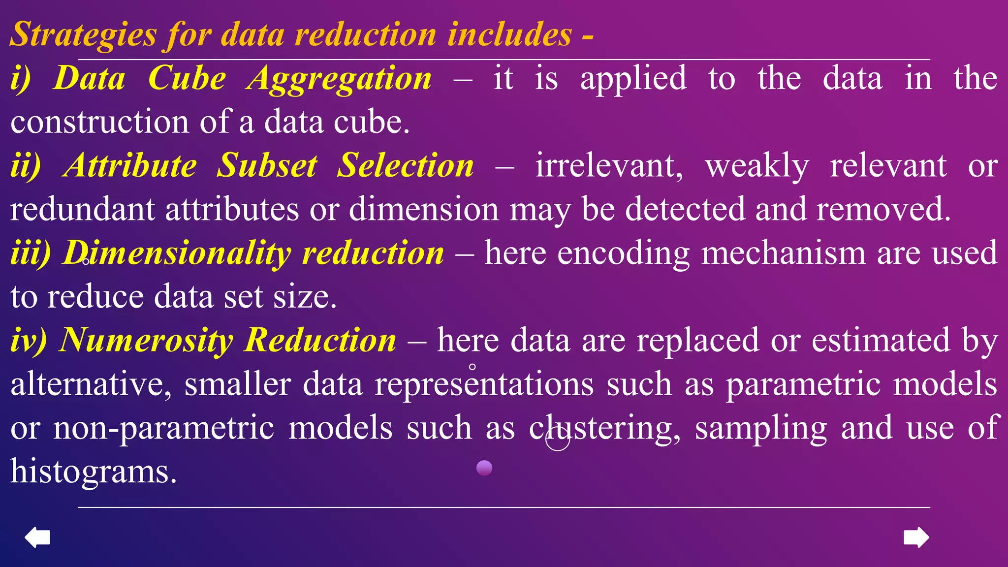Strategies for data reduction includes -
i) Data Cube Aggregation – it is applied to the data in the
construction of a data cube.
ii) Attribute Subset Selection – irrelevant, weakly relevant or
redundant attributes or dimension may be detected and removed.
iii) Dimensionality reduction – here encoding mechanism are used
to reduce data set size.
iv) Numerosity Reduction – here data are replaced or estimated by
alternative, smaller data representations such as parametric models
or non-parametric models such as clustering, sampling and use of
histograms.
 
