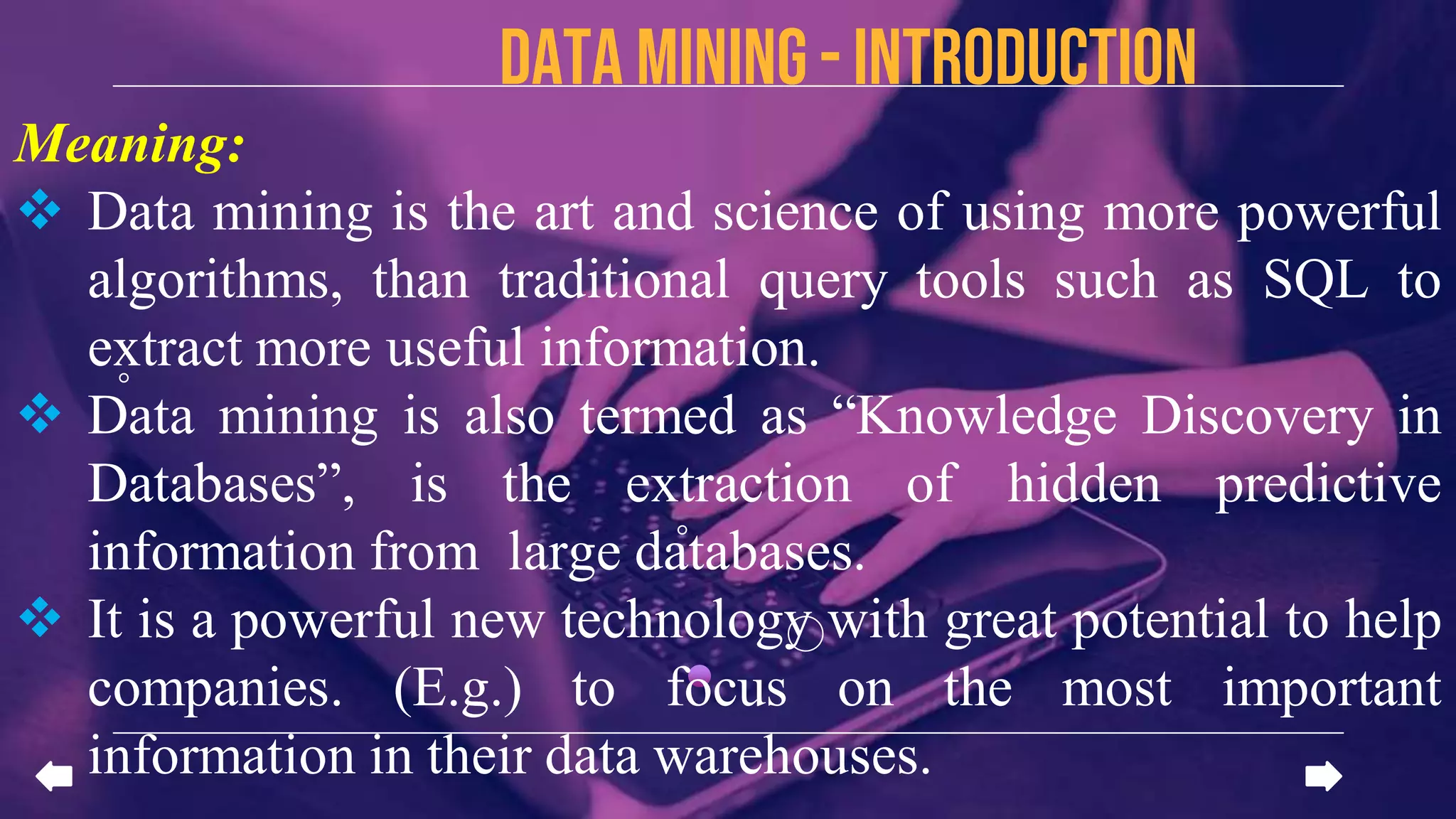 Data mining - introduction
Meaning:
 Data mining is the art and science of using more powerful
algorithms, than traditional query tools such as SQL to
extract more useful information.
 Data mining is also termed as “Knowledge Discovery in
Databases”, is the extraction of hidden predictive
information from large databases.
 It is a powerful new technology with great potential to help
companies. (E.g.) to focus on the most important
information in their data warehouses.
 