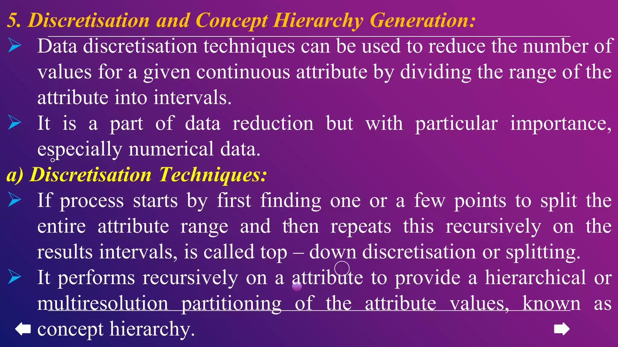 5. Discretisation and Concept Hierarchy Generation:
 Data discretisation techniques can be used to reduce the number of
values for a given continuous attribute by dividing the range of the
attribute into intervals.
 It is a part of data reduction but with particular importance,
especially numerical data.
a) Discretisation Techniques:
 If process starts by first finding one or a few points to split the
entire attribute range and then repeats this recursively on the
results intervals, is called top – down discretisation or splitting.
 It performs recursively on a attribute to provide a hierarchical or
multiresolution partitioning of the attribute values, known as
concept hierarchy.
 