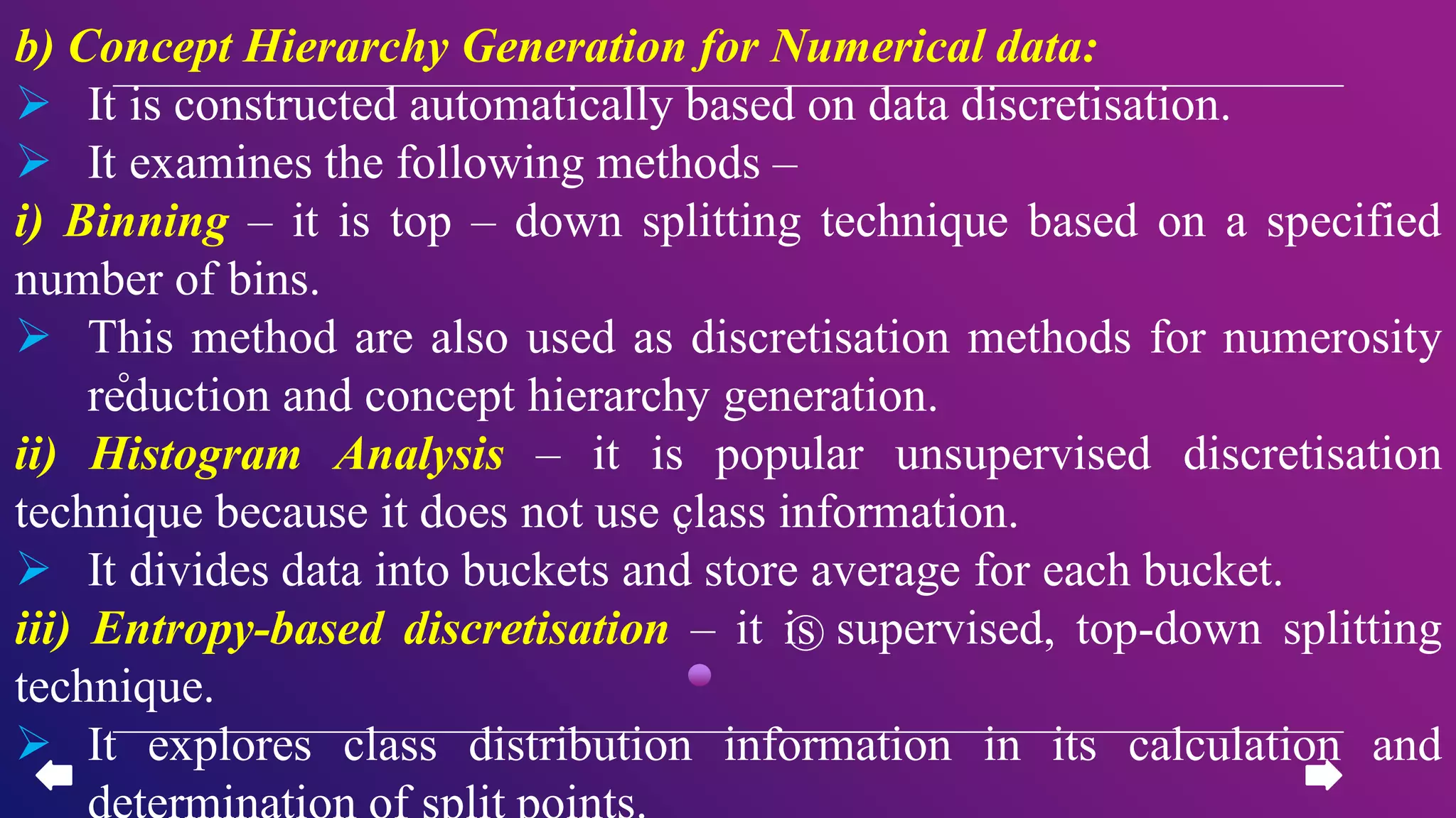 b) Concept Hierarchy Generation for Numerical data:
 It is constructed automatically based on data discretisation.
 It examines the following methods –
i) Binning – it is top – down splitting technique based on a specified
number of bins.
 This method are also used as discretisation methods for numerosity
reduction and concept hierarchy generation.
ii) Histogram Analysis – it is popular unsupervised discretisation
technique because it does not use class information.
 It divides data into buckets and store average for each bucket.
iii) Entropy-based discretisation – it is supervised, top-down splitting
technique.
 It explores class distribution information in its calculation and
determination of split points.
 