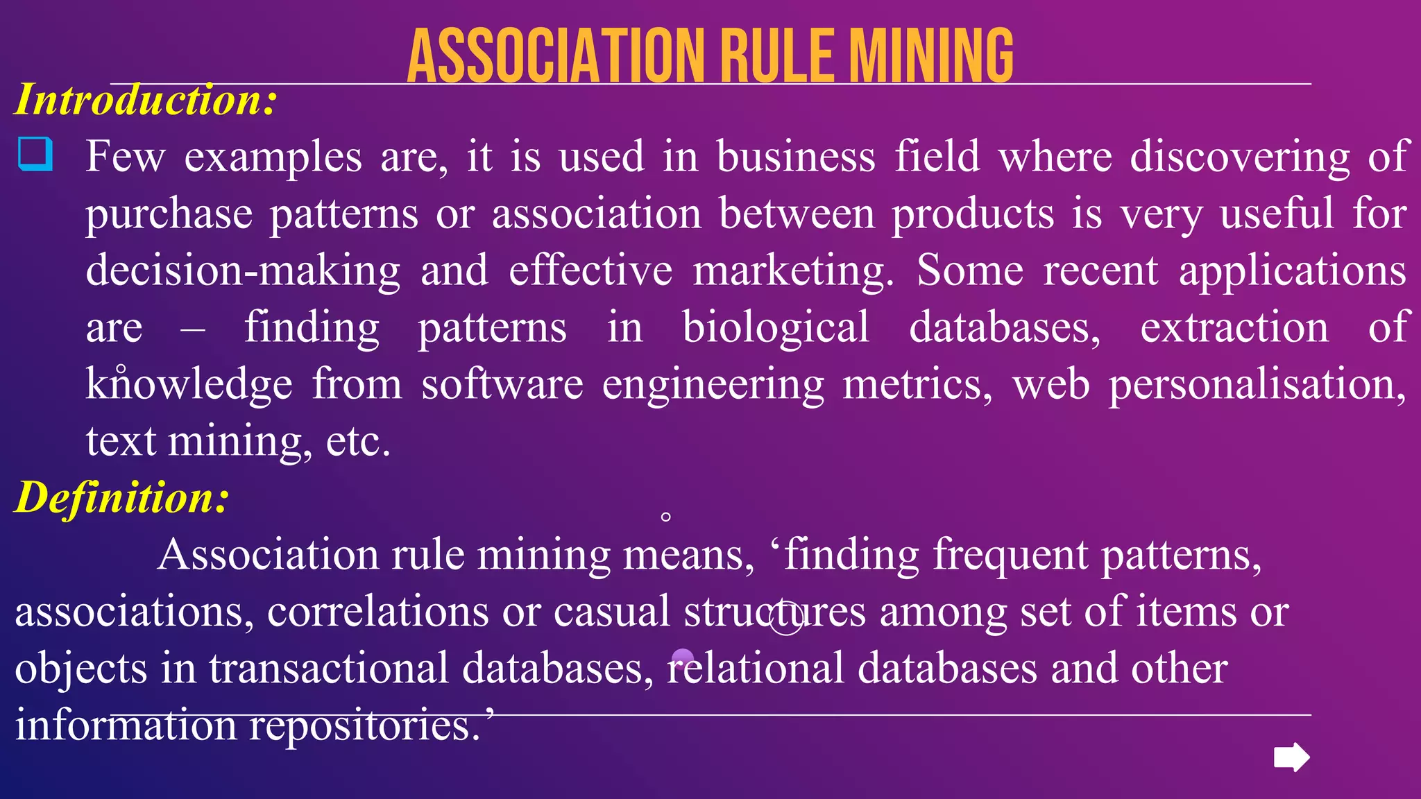 Introduction:
 Few examples are, it is used in business field where discovering of
purchase patterns or association between products is very useful for
decision-making and effective marketing. Some recent applications
are – finding patterns in biological databases, extraction of
knowledge from software engineering metrics, web personalisation,
text mining, etc.
Definition:
Association rule mining means, ‘finding frequent patterns,
associations, correlations or casual structures among set of items or
objects in transactional databases, relational databases and other
information repositories.’
Association rule mining
 