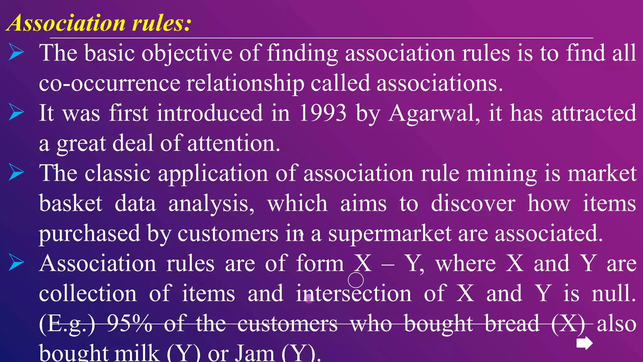 Association rules:
 The basic objective of finding association rules is to find all
co-occurrence relationship called associations.
 It was first introduced in 1993 by Agarwal, it has attracted
a great deal of attention.
 The classic application of association rule mining is market
basket data analysis, which aims to discover how items
purchased by customers in a supermarket are associated.
 Association rules are of form X – Y, where X and Y are
collection of items and intersection of X and Y is null.
(E.g.) 95% of the customers who bought bread (X) also
bought milk (Y) or Jam (Y).
 