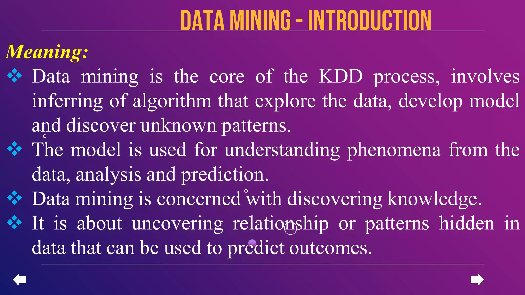 Data mining - introduction
Meaning:
 Data mining is the core of the KDD process, involves
inferring of algorithm that explore the data, develop model
and discover unknown patterns.
 The model is used for understanding phenomena from the
data, analysis and prediction.
 Data mining is concerned with discovering knowledge.
 It is about uncovering relationship or patterns hidden in
data that can be used to predict outcomes.
 