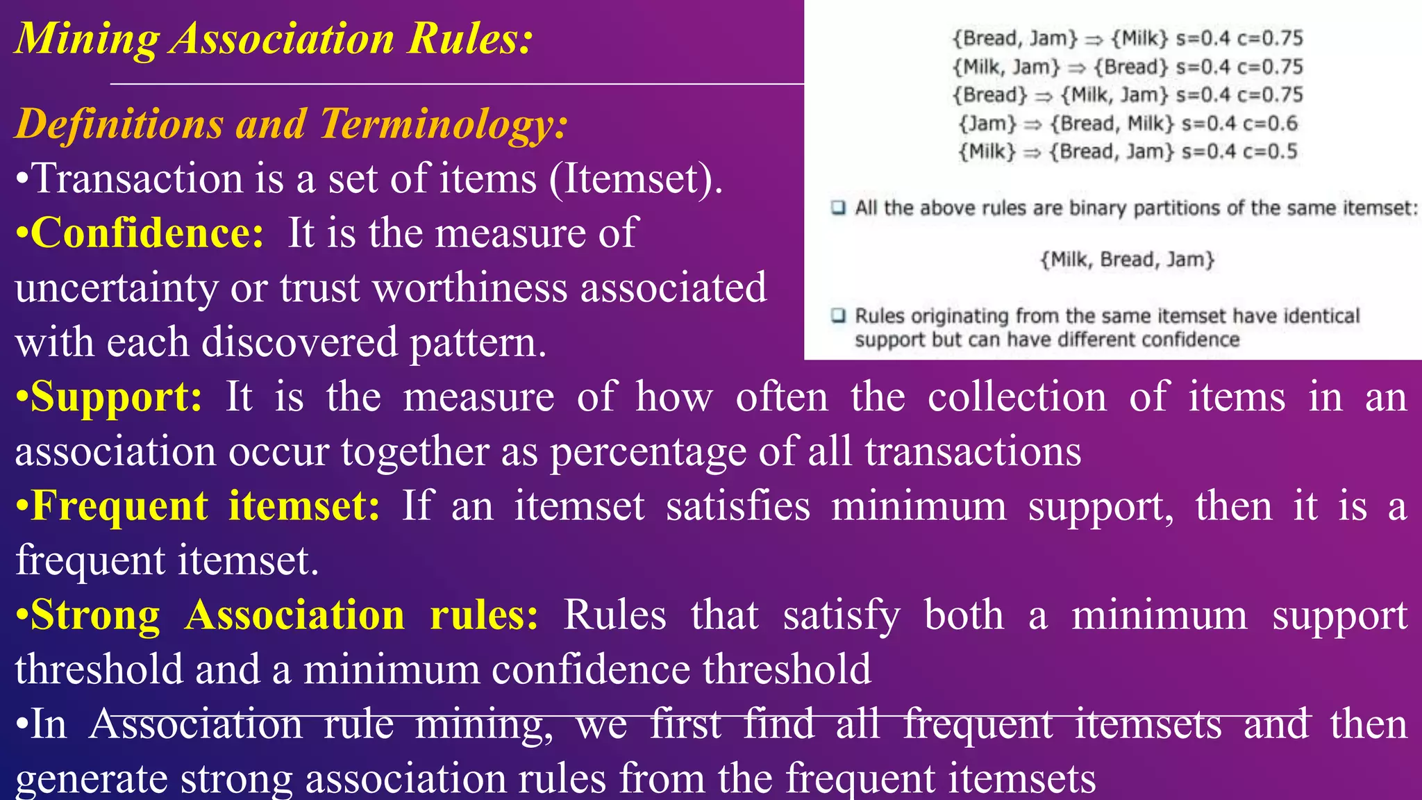 Mining Association Rules:
Definitions and Terminology:
•Transaction is a set of items (Itemset).
•Confidence: It is the measure of
uncertainty or trust worthiness associated
with each discovered pattern.
•Support: It is the measure of how often the collection of items in an
association occur together as percentage of all transactions
•Frequent itemset: If an itemset satisfies minimum support, then it is a
frequent itemset.
•Strong Association rules: Rules that satisfy both a minimum support
threshold and a minimum confidence threshold
•In Association rule mining, we first find all frequent itemsets and then
generate strong association rules from the frequent itemsets
 
