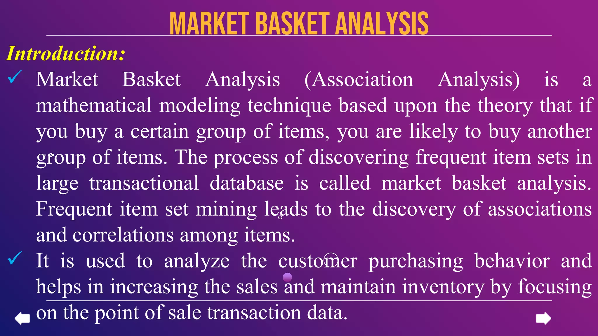Introduction:
 Market Basket Analysis (Association Analysis) is a
mathematical modeling technique based upon the theory that if
you buy a certain group of items, you are likely to buy another
group of items. The process of discovering frequent item sets in
large transactional database is called market basket analysis.
Frequent item set mining leads to the discovery of associations
and correlations among items.
 It is used to analyze the customer purchasing behavior and
helps in increasing the sales and maintain inventory by focusing
on the point of sale transaction data.
Market basketanalysis
 