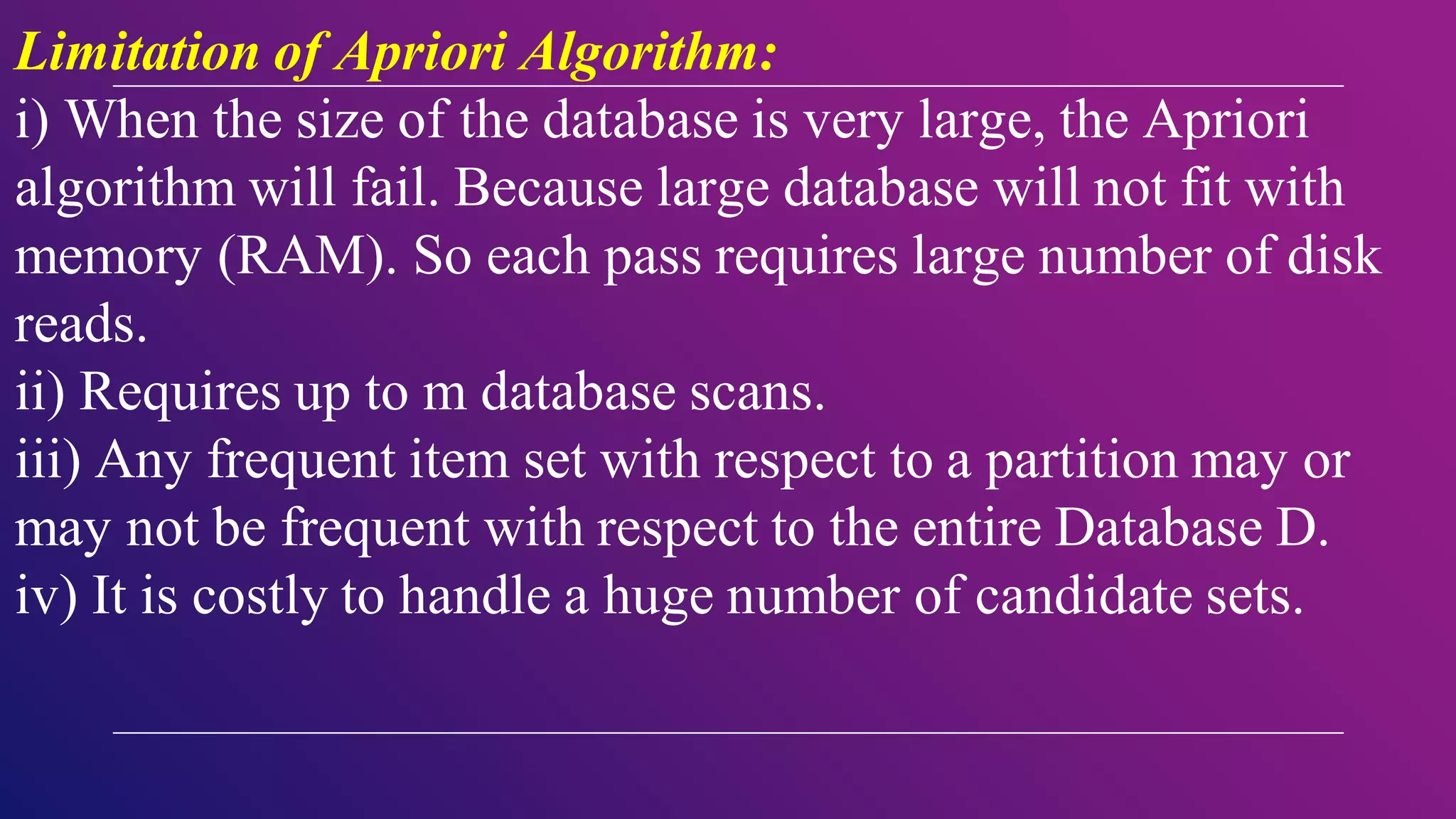 Limitation of Apriori Algorithm:
i) When the size of the database is very large, the Apriori
algorithm will fail. Because large database will not fit with
memory (RAM). So each pass requires large number of disk
reads.
ii) Requires up to m database scans.
iii) Any frequent item set with respect to a partition may or
may not be frequent with respect to the entire Database D.
iv) It is costly to handle a huge number of candidate sets.
 