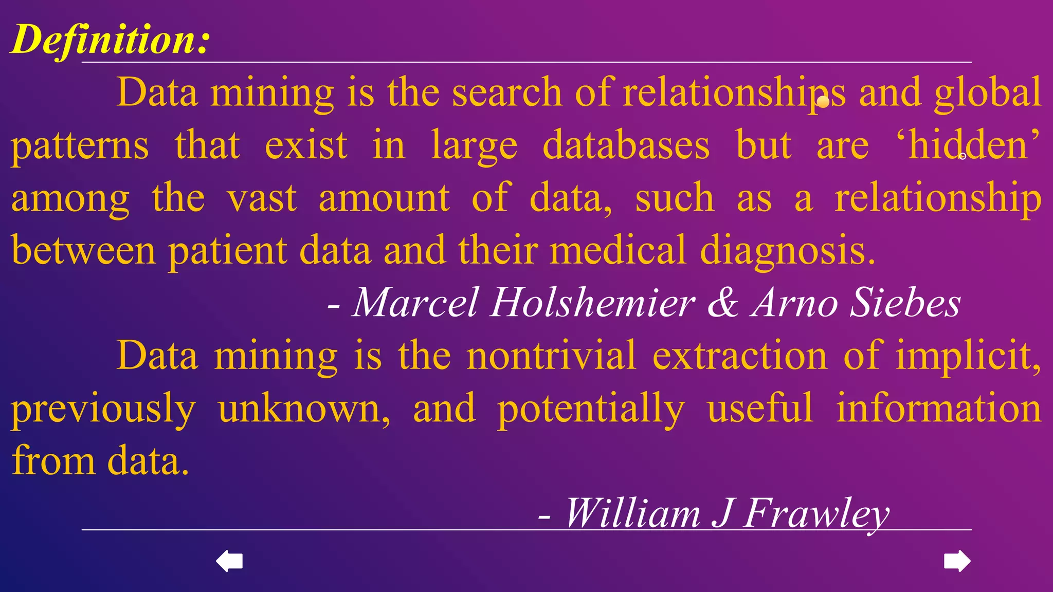 Definition:
Data mining is the search of relationships and global
patterns that exist in large databases but are ‘hidden’
among the vast amount of data, such as a relationship
between patient data and their medical diagnosis.
- Marcel Holshemier & Arno Siebes
Data mining is the nontrivial extraction of implicit,
previously unknown, and potentially useful information
from data.
- William J Frawley
 