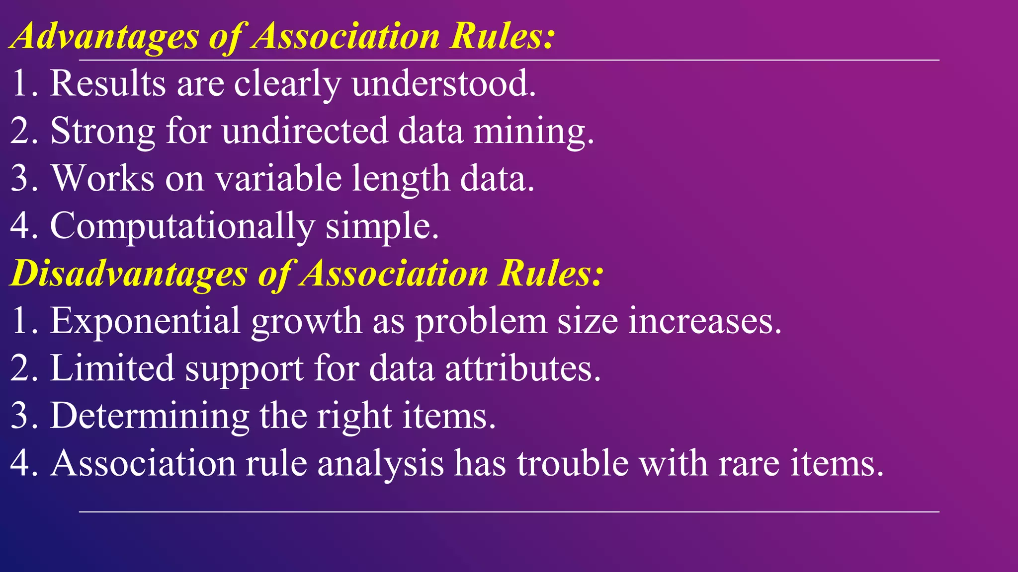 Advantages of Association Rules:
1. Results are clearly understood.
2. Strong for undirected data mining.
3. Works on variable length data.
4. Computationally simple.
Disadvantages of Association Rules:
1. Exponential growth as problem size increases.
2. Limited support for data attributes.
3. Determining the right items.
4. Association rule analysis has trouble with rare items.
 