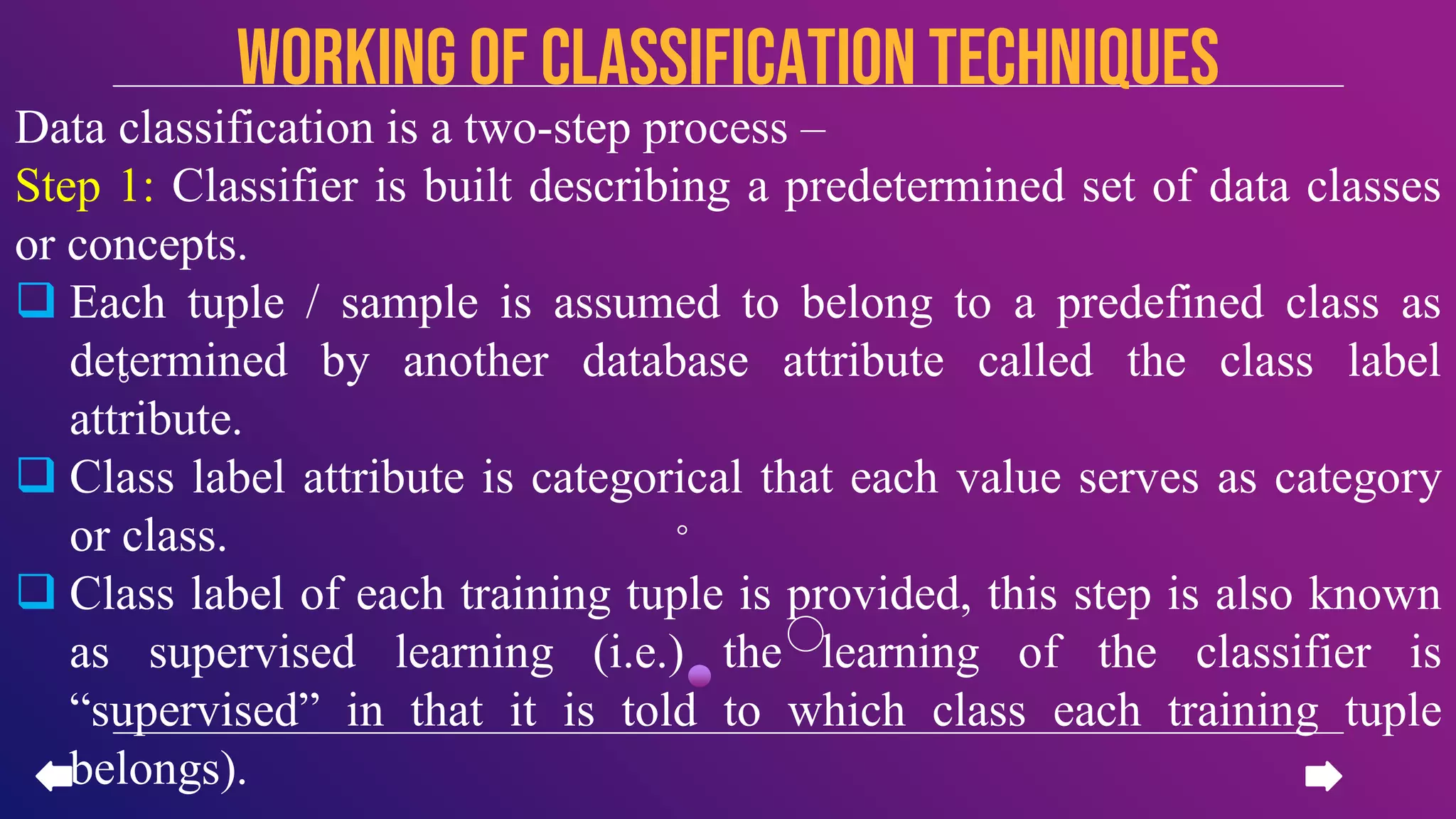 Data classification is a two-step process –
Step 1: Classifier is built describing a predetermined set of data classes
or concepts.
 Each tuple / sample is assumed to belong to a predefined class as
determined by another database attribute called the class label
attribute.
 Class label attribute is categorical that each value serves as category
or class.
 Class label of each training tuple is provided, this step is also known
as supervised learning (i.e.) the learning of the classifier is
“supervised” in that it is told to which class each training tuple
belongs).
Working of CLASSIFICATION TECHNIQUES
 