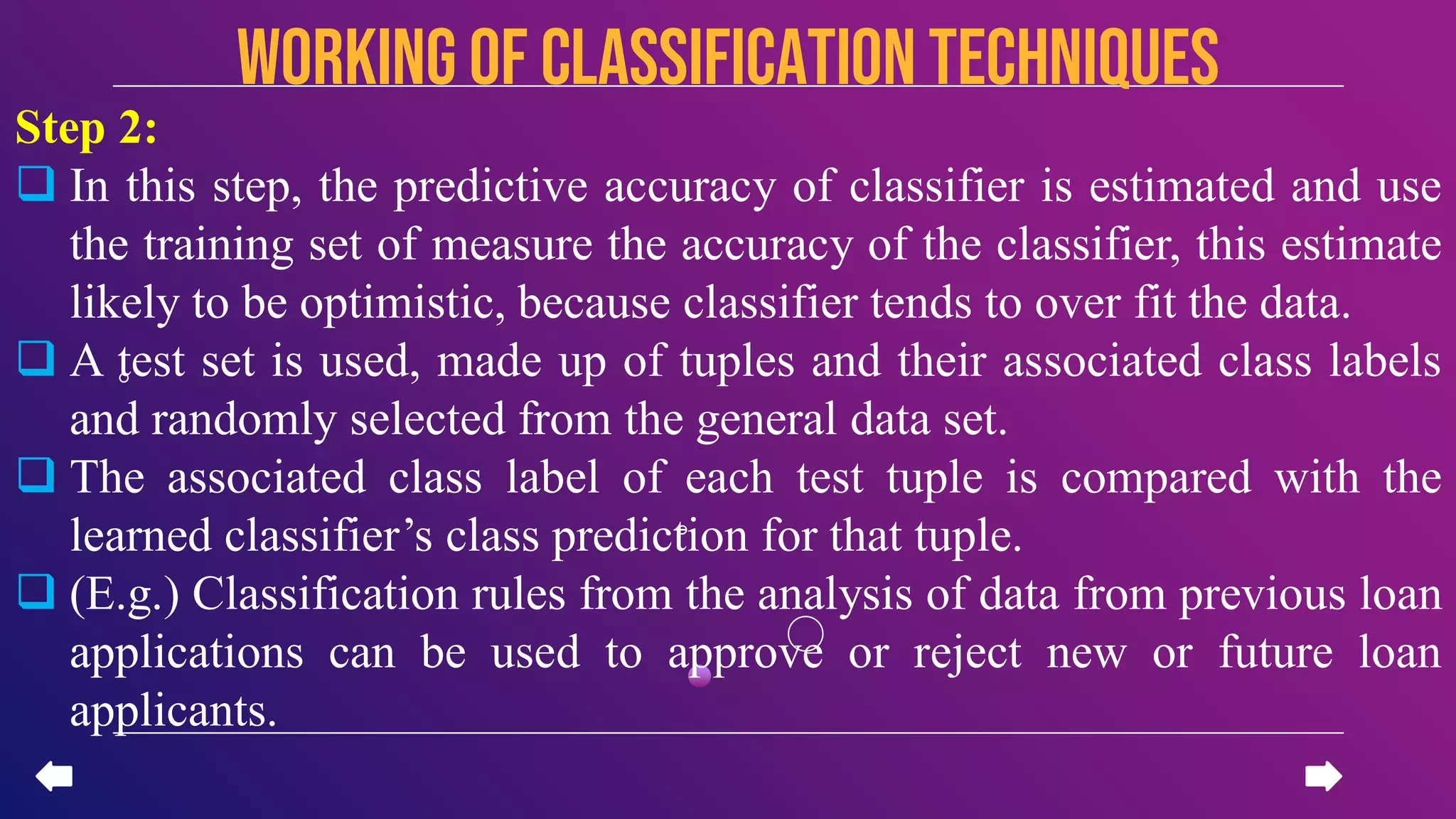 Step 2:
 In this step, the predictive accuracy of classifier is estimated and use
the training set of measure the accuracy of the classifier, this estimate
likely to be optimistic, because classifier tends to over fit the data.
 A test set is used, made up of tuples and their associated class labels
and randomly selected from the general data set.
 The associated class label of each test tuple is compared with the
learned classifier’s class prediction for that tuple.
 (E.g.) Classification rules from the analysis of data from previous loan
applications can be used to approve or reject new or future loan
applicants.
Working of CLASSIFICATION TECHNIQUES
 